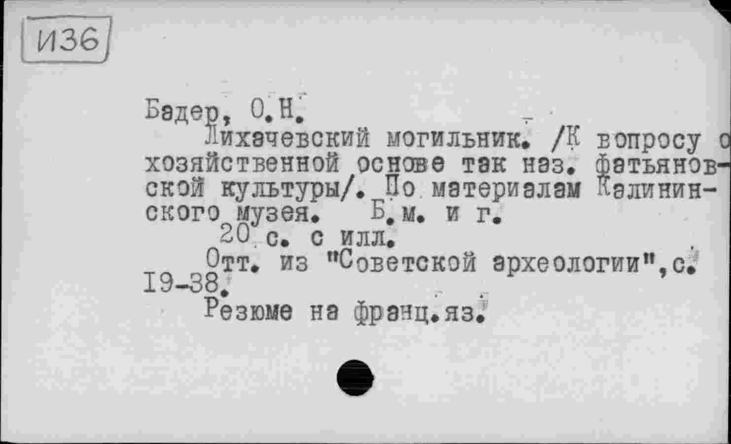 ﻿Бэдер, О,H.
лихачевский могильник. /К вопросу о хозяйственной основе так нэз. фатьянов-ской культуры/. По материалам Калининского музея. Б, м. и г.
20 с. с илл.
Отт. из "Советской археологии",с. 19-38.
Резюме на франц.яз.